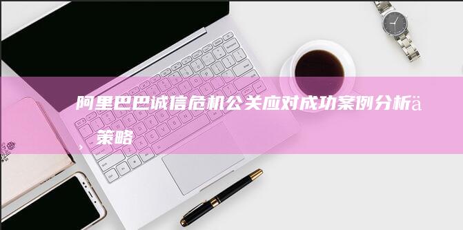 阿里巴巴诚信危机公关应对：成功案例分析与策略