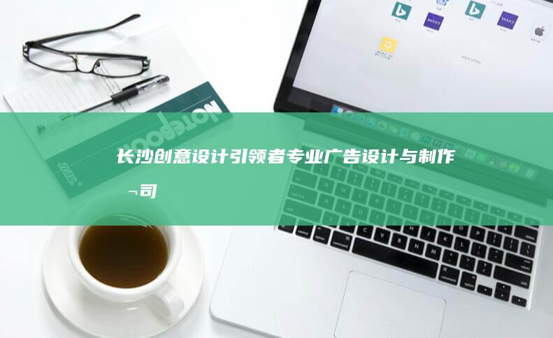 长沙创意设计引领者：专业广告设计与制作公司